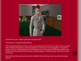 Chiel kijkt Eline aan. “Weten jullie echt niet hoe het zit?”
“Hoe wát zit?!” vraagt Eline gefrustreerd.
“Het vreemde tijdsverloop in Tisse, en hier op de universiteit! Ik lieg echt niet, Eline. Wat ik je verteld
heb is allemaal echt gebeurd. Ik ben nog steeds even oud als toen, al zo lang geleden. Ik word niet
ouder, en de rest van de studenten hier, of de bewoners van Tisse, ook niet. Niemand, behalve jouw
familie, en de sims die jullie kunnen kiezen als jullie opgroeien. Verder niemand. Hoe het komt weet
ik ook niet.”
Eline kijkt Chiel met open mond aan. Het is duidelijk dat hij niet liegt, maar ze kan het toch amper
geloven.
 