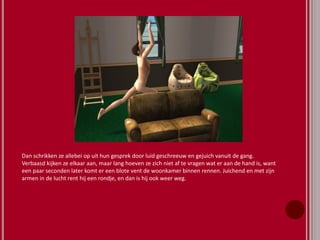 Dan schrikken ze allebei op uit hun gesprek door luid geschreeuw en gejuich vanuit de gang.
Verbaasd kijken ze elkaar aan, maar lang hoeven ze zich niet af te vragen wat er aan de hand is, want
een paar seconden later komt er een blote vent de woonkamer binnen rennen. Juichend en met zijn
armen in de lucht rent hij een rondje, en dan is hij ook weer weg.
 