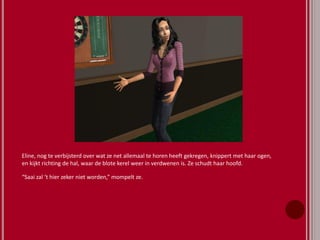 Eline, nog te verbijsterd over wat ze net allemaal te horen heeft gekregen, knippert met haar ogen,
en kijkt richting de hal, waar de blote kerel weer in verdwenen is. Ze schudt haar hoofd.
“Saai zal ‘t hier zeker niet worden,” mompelt ze.
 