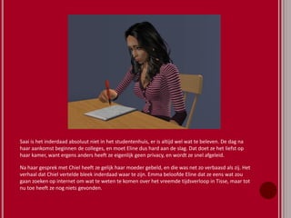 Saai is het inderdaad absoluut niet in het studentenhuis, er is altijd wel wat te beleven. De dag na
haar aankomst beginnen de colleges, en moet Eline dus hard aan de slag. Dat doet ze het liefst op
haar kamer, want ergens anders heeft ze eigenlijk geen privacy, en wordt ze snel afgeleid.
Na haar gesprek met Chiel heeft ze gelijk haar moeder gebeld, en die was net zo verbaasd als zij. Het
verhaal dat Chiel vertelde bleek inderdaad waar te zijn. Emma beloofde Eline dat ze eens wat zou
gaan zoeken op internet om wat te weten te komen over het vreemde tijdsverloop in Tisse, maar tot
nu toe heeft ze nog niets gevonden.
 