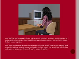 Eline heeft het ook aan Alex verteld, per mail, en samen speculeren ze nu over wat de reden van dit
rare verschijnsel kan zijn. Ze raden natuurlijk maar wat, echt weten doen ze het niet. Toch is het wel
leuk om er over te praten.
Eline stuurt bijna elke dag wel een mail naar Alex of haar zusje. Beiden mailen ze dan ook bijna gelijk
terug. Eline is blij dat ze zo nog contact kan houden met hen, want ze mist ze toch best wel. Met haar
ouders belt ze vaak, en ook Simon heeft ze af en toe aan de telefoon.
 