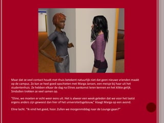 Maar dat ze veel contact houdt met thuis betekent natuurlijk niet dat geen nieuwe vrienden maakt
op de campus. Zo kan ze heel goed opschieten met Marga Jansen, een meisje bij haar uit het
studentenhuis. Ze hebben elkaar de dag na Elines aankomst leren kennen en het klikte gelijk.
Sindsdien trekken ze veel samen op.
“Eline, we moeten er echt weer eens uit. Het is alweer een week geleden dat we voor het laatst
ergens anders zijn geweest dan hier of het universiteitsgebouw,” klaagt Marga op een avond.
Eline lacht. “Ik vind het goed, hoor. Zullen we morgenmiddag naar de Lounge gaan?”
 