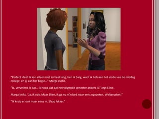 “Perfect idee! Ik kan alleen niet zo heel lang, ben ik bang, want ik heb aan het einde van de middag
college, en jij aan het begin…” Marga zucht.
“Ja, vervelend is dat… Ik hoop dat dat het volgende semester anders is,” zegt Eline.
Marga knikt. “Ja, ik ook. Maar Elien, ik ga nu m’n bed maar eens opzoeken. Welterusten!”
“Ik kruip er ook maar eens in. Slaap lekker.”
 