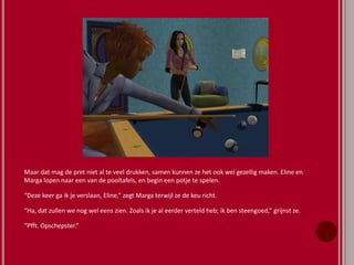 Maar dat mag de pret niet al te veel drukken, samen kunnen ze het ook wel gezellig maken. Eline en
Marga lopen naar een van de pooltafels, en begin een potje te spelen.
“Deze keer ga ik je verslaan, Eline,” zegt Marga terwijl ze de keu richt.
“Ha, dat zullen we nog wel eens zien. Zoals ik je al eerder verteld heb; ik ben steengoed,” grijnst ze.
“Pfft. Opschepster.”
 