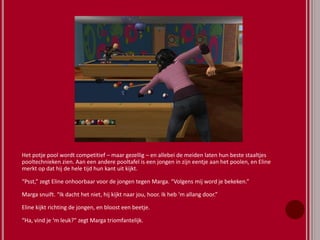 Het potje pool wordt competitief – maar gezellig – en allebei de meiden laten hun beste staaltjes
pooltechnieken zien. Aan een andere pooltafel is een jongen in zijn eentje aan het poolen, en Eline
merkt op dat hij de hele tijd hun kant uit kijkt.
“Psst,” zegt Eline onhoorbaar voor de jongen tegen Marga. “Volgens mij word je bekeken.”
Marga snuift. “Ik dacht het niet, hij kijkt naar jou, hoor. Ik heb ‘m allang door.”
Eline kijkt richting de jongen, en bloost een beetje.
“Ha, vind je ‘m leuk?” zegt Marga triomfantelijk.
 
