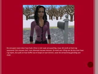 De zenuwen razen door haar buik. Eline is niet vaak zenuwachtig, maar dit vindt ze heel erg
spannend. Een nieuwe start ,met allemaal nieuwe mensen. Ze voelt een rilling van de kou over haar
rug lopen, dus pakt ze haar koffer op en loopt ze naar binnen, waar de verwarming gelukkig aan
staat.
 