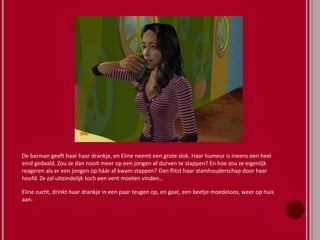 De barman geeft haar haar drankje, en Eline neemt een grote slok. Haar humeur is ineens een heel
eind gedaald. Zou ze dan nooit meer op een jongen af durven te stappen? En hoe zou ze eigenlijk
reageren als er een jongen op háár af kwam stappen? Dan flitst haar stamhouderschap door haar
hoofd. Ze zal uiteindelijk toch een vent moeten vinden…
Eline zucht, drinkt haar drankje in een paar teugen op, en gaat, een beetje moedeloos, weer op huis
aan.
 