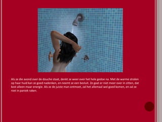 Als ze die avond over de douche staat, denkt ze weer over het hele gedoe na. Met de warme stralen
op haar huid kan ze goed nadenken, en neemt ze een besluit. Ze gaat er niet meer over in zitten, dat
kost alleen maar energie. Als ze de juiste man ontmoet, zal het allemaal wel goed komen, en zal ze
niet in paniek raken.
 