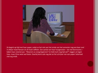 Ze begint op tijd met haar paper, zodat ze het niet aan het einde van het semester nog een keer snel
in elkaar moet flansen en af moet raffelen. Een aantal van haar huisgenoten – de niet-kennissims –
kijken haar vreemd aan. “Waarom zo vroeg beginnen? Je hebt toch nog tijd zat?” zeggen ze tegen
haar, maar Eline weet wel beter. Daarbij komt ook nog dat ze het schrijver van een paper helemaal
niet erg vindt.
 