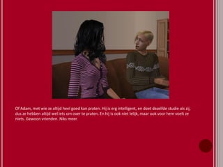 Of Adam, met wie ze altijd heel goed kan praten. Hij is erg intelligent, en doet dezelfde studie als zij,
dus ze hebben altijd wel iets om over te praten. En hij is ook niet lelijk, maar ook voor hem voelt ze
niets. Gewoon vrienden. Niks meer.
 