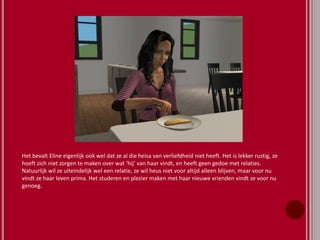 Het bevalt Eline eigenlijk ook wel dat ze al die heisa van verliefdheid niet heeft. Het is lekker rustig, ze
hoeft zich niet zorgen te maken over wat ‘hij’ van haar vindt, en heeft geen gedoe met relaties.
Natuurlijk wil ze uiteindelijk wel een relatie, ze wil heus niet voor altijd alleen blijven, maar voor nu
vindt ze haar leven prima. Het studeren en plezier maken met haar nieuwe vrienden vindt ze voor nu
genoeg.
 