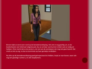 Binnen kijkt ze eerst even rond op de benedenverdieping. Het ziet er erg gezellig uit, en de
boekenkasten zijn helemaal volgestouwd, dus ze zal daar vast kunnen vinden wat ze nodig zal
hebben. Eline merkt dat ze de eerste is, de rest van de eerstejaars zijn nog niet gearriveerd. Dat
vindt ze niet zo erg, nu kan ze tenminste op haar gemakje rondkijken.
Na alles op de benedenverdieping goed geïnspecteerd te hebben, loopt ze naar boven, waar ook
nog een gezellige ruimte is, en alle slaapkamers.
 