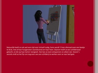 Natuurlijk heeft ze ook wel eens tijd voor zichzelf nodig. Soms wordt ‘t haar allemaal even een beetje
te druk, met al haar huisgenoten voortdurend om haar heen. Daarom heeft ze een schildersezel
gekocht, en die op haar kamer neergezet. Dan kan ze even ontspannen en alleen zijn. Vooral ‘s
avonds vindt ze het fijn om nog even aan een schilderij te werken voor ze naar bed gaat.
 