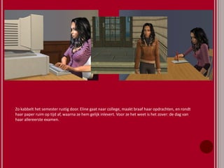Zo kabbelt het semester rustig door. Eline gaat naar college, maakt braaf haar opdrachten, en rondt
haar paper ruim op tijd af, waarna ze hem gelijk inlevert. Voor ze het weet is het zover: de dag van
haar allereerste examen.
 