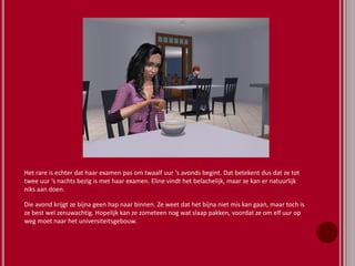 Het rare is echter dat haar examen pas om twaalf uur ‘s avonds begint. Dat betekent dus dat ze tot
twee uur ‘s nachts bezig is met haar examen. Eline vindt het belachelijk, maar ze kan er natuurlijk
niks aan doen.
Die avond krijgt ze bijna geen hap naar binnen. Ze weet dat het bijna niet mis kan gaan, maar toch is
ze best wel zenuwachtig. Hopelijk kan ze zometeen nog wat slaap pakken, voordat ze om elf uur op
weg moet naar het universiteitsgebouw.
 