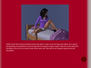 Gelijk na het eten kruipt ze daarom maar haar bed in, maar ze kan de slaap niet vatten. Ze is veel te
zenuwachtig, en bovendien is het ook nog veel te vroeg om te gaan slapen. Met een zucht slaat Eline
de dekens van zich af, en trekt ze haar kleren weer aan. Dan kan ze net zo goed nog even de stof
doorkijken.
 