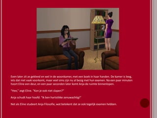 Even later zit ze gekleed en wel in de woonkamer, met een boek in haar handen. De kamer is leeg,
iets dat niet vaak voorkomt, maar veel sims zijn nu al bezig met hun examen. Na een paar minuten
hoort Eline een deur, en een paar seconden later komt Anja de ruimte binnenlopen.
“Hee,” zegt Eline. “Kon je ook niet slapen?”
Anja schudt haar hoofd. “Ik ben hartstikke zenuwachtig!”
Net als Eline studeert Anja Filosofie, wat betekent dat ze ook tegelijk examen hebben.
 