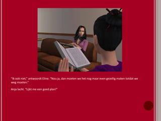 “Ik ook niet,” antwoordt Eline. “Nou ja, dan moeten we het nog maar even gezellig maken totdat we
weg moeten.”
Anja lacht. “Lijkt me een goed plan!”
 
