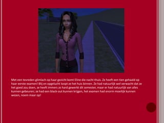Met een tevreden glimlach op haar gezicht komt Eline die nacht thuis. Ze heeft een tien gehaald op
haar eerste examen! Blij en opgelucht loopt ze het huis binnen. Ze had natuurlijk wel verwacht dat ze
het goed zou doen, ze heeft immers zo hard gewerkt dit semester, maar er had natuurlijk van alles
kunnen gebeuren; ze had een black-out kunnen krijgen, het examen had enorm moeilijk kunnen
wezen, noem maar op!
 
