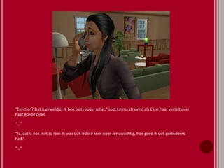 “Een tien? Dat is geweldig! Ik ben trots op je, schat,” zegt Emma stralend als Eline haar vertelt over
haar goede cijfer.
“…”
“Ja, dat is ook niet zo raar. Ik was ook iedere keer weer zenuwachtig, hoe goed ik ook gestudeerd
had.”
“…”
 