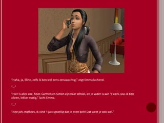 “Haha, ja, Eline, zelfs ik ben wel eens zenuwachtig,” zegt Emma lachend.
“…”
“Hier is alles oké, hoor. Carmen en Simon zijn naar school, en je vader is aan ‘t werk. Dus ik ben
alleen, lekker rustig,” lacht Emma.
“…”
“Nee joh, mafkees, ik vind ‘t juist gezellig dat je even belt! Dat weet je ook wel.”
 