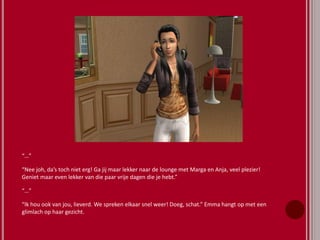 “…”
“Nee joh, da’s toch niet erg! Ga jij maar lekker naar de lounge met Marga en Anja, veel plezier!
Geniet maar even lekker van die paar vrije dagen die je hebt.”
“…”
“Ik hou ook van jou, lieverd. We spreken elkaar snel weer! Doeg, schat.” Emma hangt op met een
glimlach op haar gezicht.
 