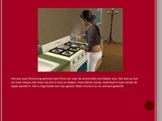 Het was voor Emma erg wennen toen Eline net naar de universiteit vertrokken was. Het was zo raar
om haar ineens niet meer bij zich in huis te hebben. Haar kleine meisje, helemaal in haar eentje de
wijde wereld in. Het is nog steeds een raar gevoel. Maar Emma is er nu wel aan gewend.
 