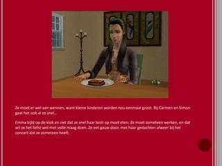 Ze moet er wel aan wennen, want kleine kinderen worden nou eenmaal groot. Bij Carmen en Simon
gaat het ook al zo snel…
Emma kijkt op de klok en ziet dat ze snel haar tosti op moet eten. Ze moet zometeen werken, en dat
wil ze het liefst wel met volle maag doen. Ze eet gauw door, met haar gedachten alweer bij het
concert dat ze zometeen heeft.
 