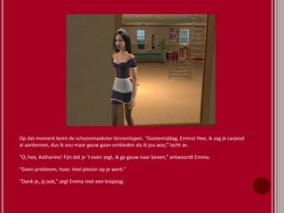 Op dat moment komt de schoonmaakster binnenlopen. “Goeiemiddag, Emma! Hee, ik zag je carpool
al aankomen, dus ik zou maar gauw gaan omkleden als ik jou was,” lacht ze.
“O, hee, Katharine! Fijn dat je ‘t even zegt, ik ga gauw naar boven,” antwoordt Emma.
“Geen probleem, hoor. Veel plezier op je werk.”
“Dank je, jij ook,” zegt Emma met een knipoog.
 