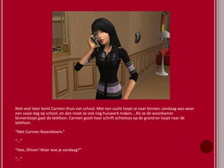 Niet veel later komt Carmen thuis van school. Met een zucht loopt ze naar binnen; vandaag was weer
een saaie dag op school, en dan moet ze ook nog huiswerk maken… Als ze de woonkamer
binnenloopt gaat de telefoon. Carmen gooit haar schrift achteloos op de grond en loopt naar de
telefoon.
“Met Carmen Rozenbloem.”
“…”
“Hee, Olivier! Waar was je vandaag?”
“…”
 