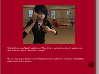 “De bruiloft van je zus? Leuk,” zegt Carmen. “Maar ik heb je wel gemist op school,” zegt ze er dan
zwoel achteraan. “Heb je zin om langs te komen?”
“…”
“Oké, dan zie ik je over een half uurtje!” Met een glimlach hangt Carmen weer op. De dag lijkt toch
nog een beetje leuk te worden…
 