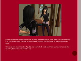 Carmen pakt haar huiswerk van de vloer, en loopt ermee naar boven, waar ze het – al even achteloos
– op haar bureau gooit. Dat doet ze vanavond wel. Ze loopt naar de spiegel en bekijkt zichzelf eens
goed.
“Hmm, dat kan er wel mee door,” zegt ze met een lach. Ze werkt haar make-up nog even een beetje
bij en loopt dan weer naar beneden toe.
 