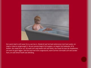 Een warm bad is echt waar hij nu aan toe is. Diederik laat het bad volstromen met heet water, en
stapt er daarna vergenoegd in. Na een poosje begint hij te gapen, en begint het badwater af te
koelen, dus stapt hij er uit. Hij voelt zich nog steeds niet veel beter, dus loopt hij naar de slaapkamer,
om even te gaan liggen. Dat kan toch wel even ongestoord, want Carmen vermaakt zich wel zonder
hem, en ook Simon heeft ook afleiding.
 