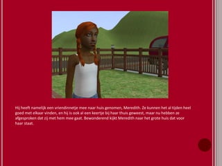 Hij heeft namelijk een vriendinnetje mee naar huis genomen, Meredith. Ze kunnen het al tijden heel
goed met elkaar vinden, en hij is ook al een keertje bij haar thuis geweest, maar nu hebben ze
afgesproken dat zij met hem mee gaat. Bewonderend kijkt Meredith naar het grote huis dat voor
haar staat.
 