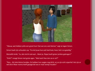 “Wauw, wat hebben jullie een groot huis! Dat van ons veel kleiner,” zegt ze tegen Simon.
Simon haalt zijn schouders op. “Ik vind jouw huis ook heel leuk, hoor, het is zo gezellig.”
Meredith knikt. “Ja, dat vind ik ook wel… Weet je, Pippa heeft gister jonkies gekregen!”
“Echt?” vraagt Simon met grote ogen. “Wat leuk! Hoe zien ze er uit?”
“Nou… Als hele kleine hondjes. Ze hebben hun oogjes nog dicht, en ze zijn echt súperlief. Het zijn er
wel drie! Maar mama heeft gezegd dat we er maar eentje houden.”
 