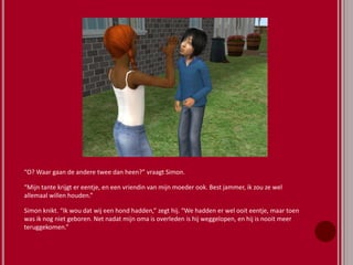 “O? Waar gaan de andere twee dan heen?” vraagt Simon.
“Mijn tante krijgt er eentje, en een vriendin van mijn moeder ook. Best jammer, ik zou ze wel
allemaal willen houden.”
Simon knikt. “Ik wou dat wij een hond hadden,” zegt hij. “We hadden er wel ooit eentje, maar toen
was ik nog niet geboren. Net nadat mijn oma is overleden is hij weggelopen, en hij is nooit meer
teruggekomen.”
 
