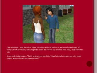 “Wat verdrietig,” zegt Meredith. “Maar misschien willen je ouders nu wel een nieuwe kopen, of
eentje uit het asiel halen, dat is nog beter. Want die honden zijn allemaal heel zielig,” zegt Meredith
wijs.
Simon knikt bedachtzaam. “Dat is best wel een goed idee! Ik ga het straks meteen aan mijn vader
vragen. Maar zullen we eerst gaan spelen?”
 