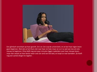 Een glimlach verschijnt op haar gezicht. Ze is er. Ze is op de universiteit, en ze kan haar eigen leven
gaan beginnen. Niet dat ze het thuis niet naar haar zin had, maar ze is er nu wel aan toe om iets
nieuws te beginnen. Eline blijft nog een paar minuten liggen nadenken over haar nieuwe leven,
maar dan zwaait ze haar benen weer over de rand van het bed, en loopt ze naar beneden. Ze heeft
nog een aantal dingen te regelen.
 