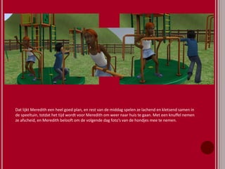 Dat lijkt Meredith een heel goed plan, en rest van de middag spelen ze lachend en kletsend samen in
de speeltuin, totdat het tijd wordt voor Meredith om weer naar huis te gaan. Met een knuffel nemen
ze afscheid, en Meredith belooft om de volgende dag foto’s van de hondjes mee te nemen.
 