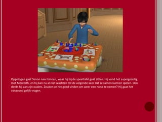 Opgetogen gaat Simon naar binnen, waar hij bij de speeltafel gaat zitten. Hij vond het supergezellig
met Meredith, en hij kan nu al niet wachten tot de volgende keer dat ze samen kunnen spelen. Ook
denkt hij aan zijn ouders. Zouden ze het goed vinden om weer een hond te nemen? Hij gaat het
vanavond gelijk vragen.
 