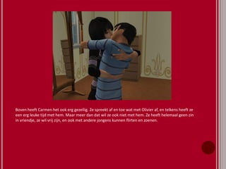 Boven heeft Carmen het ook erg gezellig. Ze spreekt af en toe wat met Olivier af, en telkens heeft ze
een erg leuke tijd met hem. Maar meer dan dat wil ze ook niet met hem. Ze heeft helemaal geen zin
in vriendje, ze wil vrij zijn, en ook met andere jongens kunnen flirten en zoenen.
 