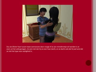 Dus als Olivier haar tussen twee zoensessies door vraagt of ze zijn vriendinnetje wil worden is ze
even uit het veld geslagen. Ze wist niet dat hij zo over haar dacht, en ze dacht ook dat hij wel wist dat
ze niet het type voor vastigheid is.
 