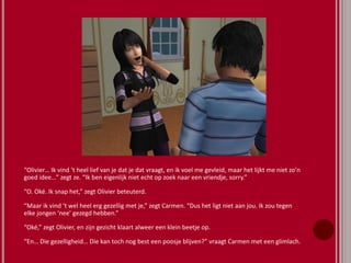“Olivier… Ik vind ‘t heel lief van je dat je dat vraagt, en ik voel me gevleid, maar het lijkt me niet zo’n
goed idee…” zegt ze. “Ik ben eigenlijk niet echt op zoek naar een vriendje, sorry.”
“O. Oké. Ik snap het,” zegt Olivier beteuterd.
“Maar ik vind ‘t wel heel erg gezellig met je,” zegt Carmen. “Dus het ligt niet aan jou. Ik zou tegen
elke jongen ‘nee’ gezegd hebben.”
“Oké,” zegt Olivier, en zijn gezicht klaart alweer een klein beetje op.
“En… Die gezelligheid… Die kan toch nog best een poosje blijven?” vraagt Carmen met een glimlach.
 