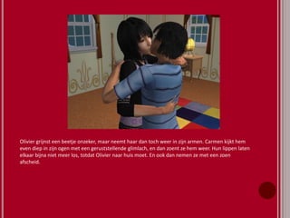 Olivier grijnst een beetje onzeker, maar neemt haar dan toch weer in zijn armen. Carmen kijkt hem
even diep in zijn ogen met een geruststellende glimlach, en dan zoent ze hem weer. Hun lippen laten
elkaar bijna niet meer los, totdat Olivier naar huis moet. En ook dan nemen ze met een zoen
afscheid.
 