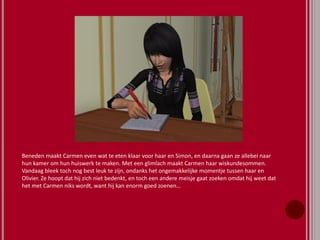 Beneden maakt Carmen even wat te eten klaar voor haar en Simon, en daarna gaan ze allebei naar
hun kamer om hun huiswerk te maken. Met een glimlach maakt Carmen haar wiskundesommen.
Vandaag bleek toch nog best leuk te zijn, ondanks het ongemakkelijke momentje tussen haar en
Olivier. Ze hoopt dat hij zich niet bedenkt, en toch een andere meisje gaat zoeken omdat hij weet dat
het met Carmen niks wordt, want hij kan enorm goed zoenen…
 