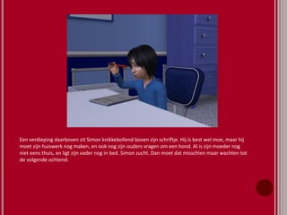 Een verdieping daarboven zit Simon knikkebollend boven zijn schriftje. Hij is best wel moe, maar hij
moet zijn huiswerk nog maken, en ook nog zijn ouders vragen om een hond. Al is zijn moeder nog
niet eens thuis, en ligt zijn vader nog in bed. Simon zucht. Dan moet dat misschien maar wachten tot
de volgende ochtend.
 