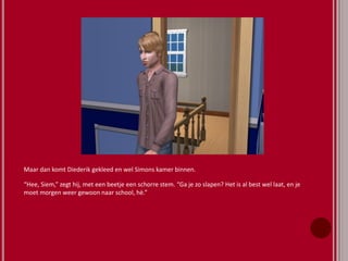 Maar dan komt Diederik gekleed en wel Simons kamer binnen.
“Hee, Siem,” zegt hij, met een beetje een schorre stem. “Ga je zo slapen? Het is al best wel laat, en je
moet morgen weer gewoon naar school, hè.”
 