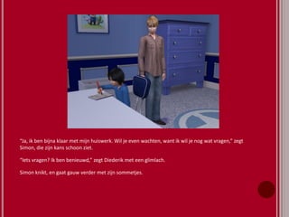 “Ja, ik ben bijna klaar met mijn huiswerk. Wil je even wachten, want ik wil je nog wat vragen,” zegt
Simon, die zijn kans schoon ziet.
“Iets vragen? Ik ben benieuwd,” zegt Diederik met een glimlach.
Simon knikt, en gaat gauw verder met zijn sommetjes.
 