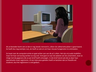 Als ze beneden komt ziet ze dat er nog steeds niemand is, alleen de cafetariahoudster is gearriveerd.
Ze heeft dus nog eventjes rust, als heeft ze ook zin om haar nieuwe huisgenoten te ontmoeten.
Ze loopt naar de computerruimte en gaat achter een van de pc’s zitten. Het zijn vrij oude modellen,
maar tot haar verrassing werken ze erg snel. Snel gaat ze naar de website van de universiteit, waar ze
inlogt met de gegevens die ze per brief heeft ontvangen. In die brief stond ook dat ze daar haar
specialisatie moet registreren. Al een hele poos geleden heeft ze besloten dat ze Filosofie wil
studeren, dus het registreren is snel gedaan.
 