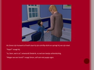 Als Simon zijn huiswerk af heeft slaat hij zijn schriftje dicht en springt hij van zijn stoel.
“Papa?” vraagt hij.
“Ja, Siem, wat is er,” antwoordt Diederik, nu wel een beetje achterdochtig.
“Mogen we een hond?” vraagt Simon, zelf ook met puppy-ogen.
 